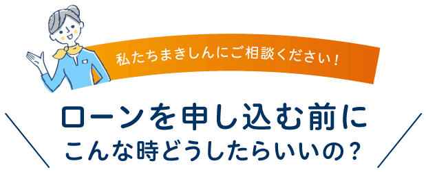 私たちまきしんにお任せください！ローンを申し込む前に、こんな時どうしたらいいの？